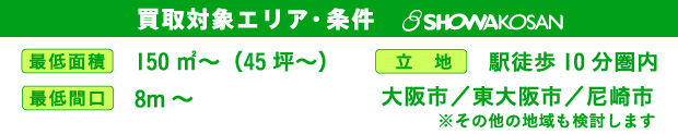買取対象エリア・条件 最低面積150㎡～（45坪～）、最低間口８m～、駅徒歩10分圏内で大阪市／東大阪市／尼崎市